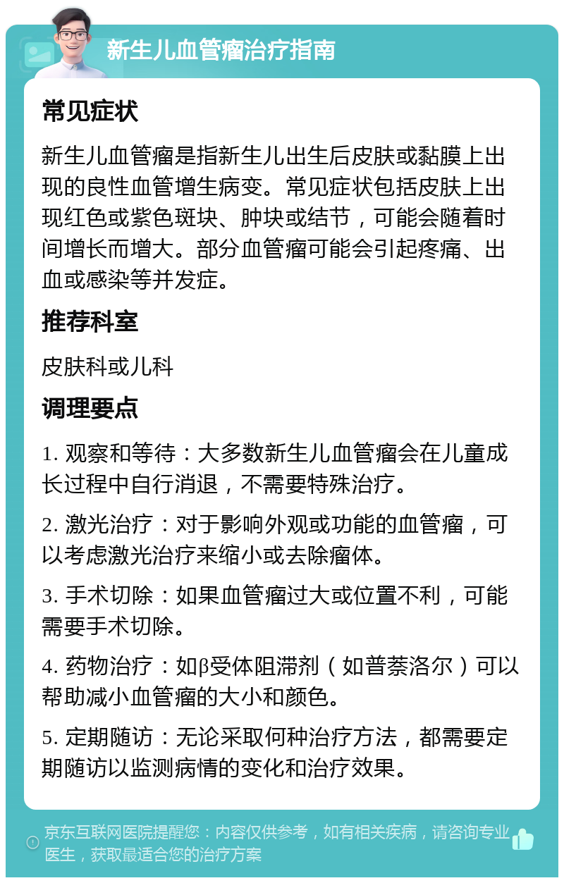 新生儿血管瘤治疗指南 常见症状 新生儿血管瘤是指新生儿出生后皮肤或黏膜上出现的良性血管增生病变。常见症状包括皮肤上出现红色或紫色斑块、肿块或结节，可能会随着时间增长而增大。部分血管瘤可能会引起疼痛、出血或感染等并发症。 推荐科室 皮肤科或儿科 调理要点 1. 观察和等待：大多数新生儿血管瘤会在儿童成长过程中自行消退，不需要特殊治疗。 2. 激光治疗：对于影响外观或功能的血管瘤，可以考虑激光治疗来缩小或去除瘤体。 3. 手术切除：如果血管瘤过大或位置不利，可能需要手术切除。 4. 药物治疗：如β受体阻滞剂（如普萘洛尔）可以帮助减小血管瘤的大小和颜色。 5. 定期随访：无论采取何种治疗方法，都需要定期随访以监测病情的变化和治疗效果。