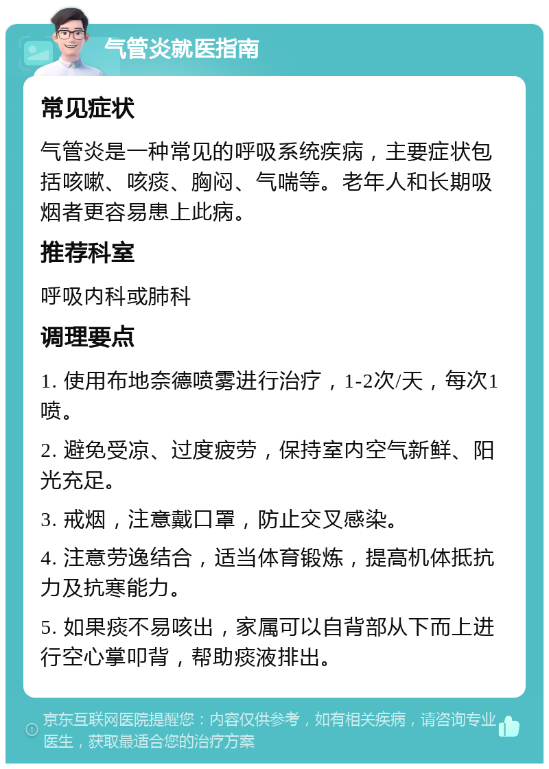 气管炎就医指南 常见症状 气管炎是一种常见的呼吸系统疾病，主要症状包括咳嗽、咳痰、胸闷、气喘等。老年人和长期吸烟者更容易患上此病。 推荐科室 呼吸内科或肺科 调理要点 1. 使用布地奈德喷雾进行治疗，1-2次/天，每次1喷。 2. 避免受凉、过度疲劳，保持室内空气新鲜、阳光充足。 3. 戒烟，注意戴口罩，防止交叉感染。 4. 注意劳逸结合，适当体育锻炼，提高机体抵抗力及抗寒能力。 5. 如果痰不易咳出，家属可以自背部从下而上进行空心掌叩背，帮助痰液排出。