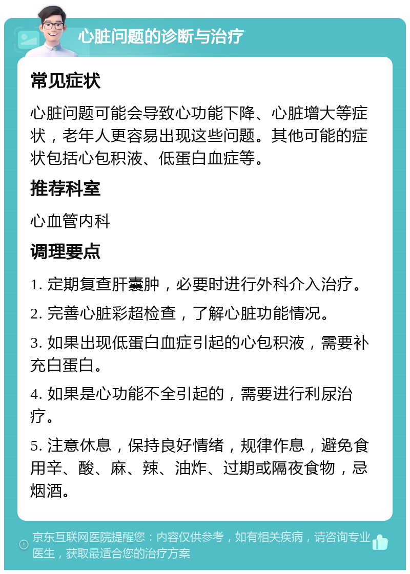 心脏问题的诊断与治疗 常见症状 心脏问题可能会导致心功能下降、心脏增大等症状，老年人更容易出现这些问题。其他可能的症状包括心包积液、低蛋白血症等。 推荐科室 心血管内科 调理要点 1. 定期复查肝囊肿，必要时进行外科介入治疗。 2. 完善心脏彩超检查，了解心脏功能情况。 3. 如果出现低蛋白血症引起的心包积液，需要补充白蛋白。 4. 如果是心功能不全引起的，需要进行利尿治疗。 5. 注意休息，保持良好情绪，规律作息，避免食用辛、酸、麻、辣、油炸、过期或隔夜食物，忌烟酒。