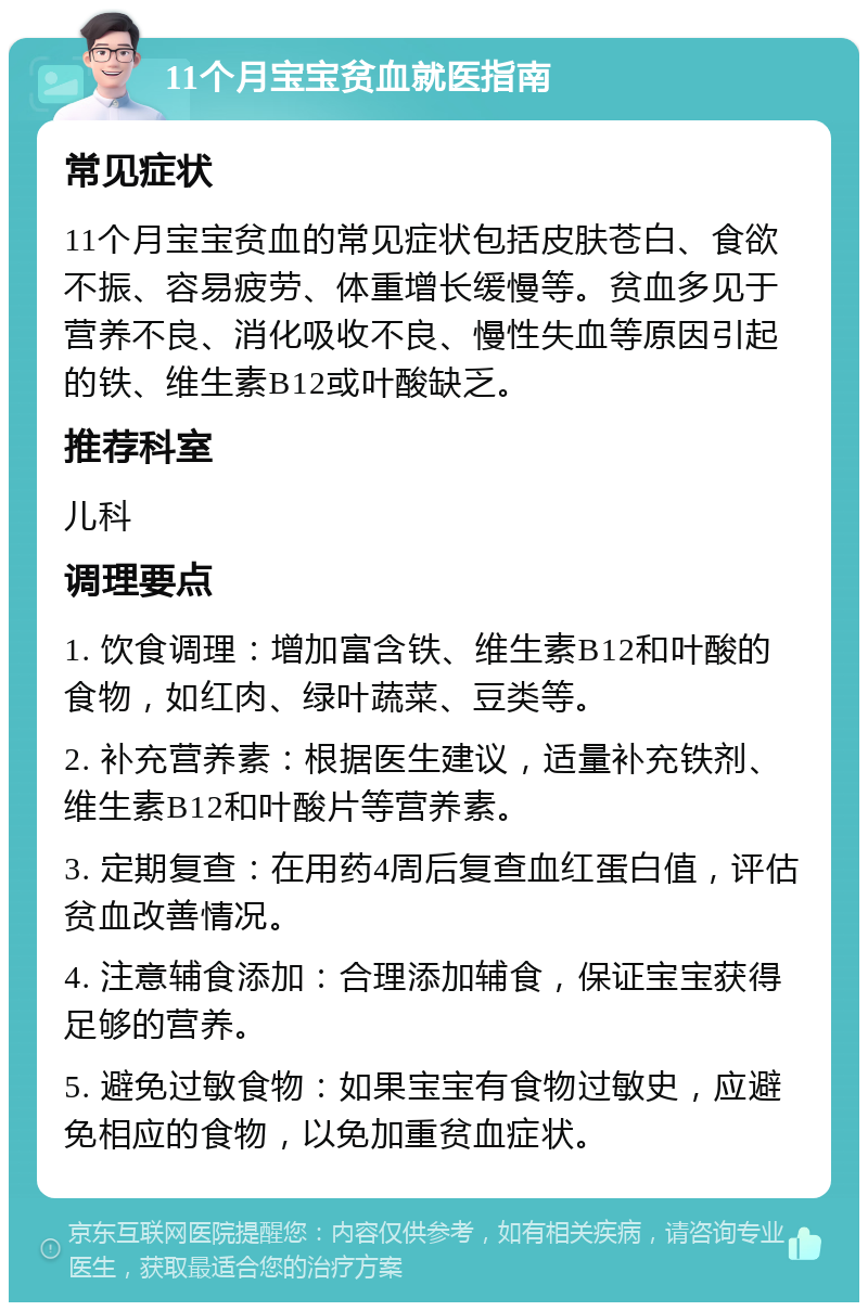 11个月宝宝贫血就医指南 常见症状 11个月宝宝贫血的常见症状包括皮肤苍白、食欲不振、容易疲劳、体重增长缓慢等。贫血多见于营养不良、消化吸收不良、慢性失血等原因引起的铁、维生素B12或叶酸缺乏。 推荐科室 儿科 调理要点 1. 饮食调理：增加富含铁、维生素B12和叶酸的食物，如红肉、绿叶蔬菜、豆类等。 2. 补充营养素：根据医生建议，适量补充铁剂、维生素B12和叶酸片等营养素。 3. 定期复查：在用药4周后复查血红蛋白值，评估贫血改善情况。 4. 注意辅食添加：合理添加辅食，保证宝宝获得足够的营养。 5. 避免过敏食物：如果宝宝有食物过敏史，应避免相应的食物，以免加重贫血症状。