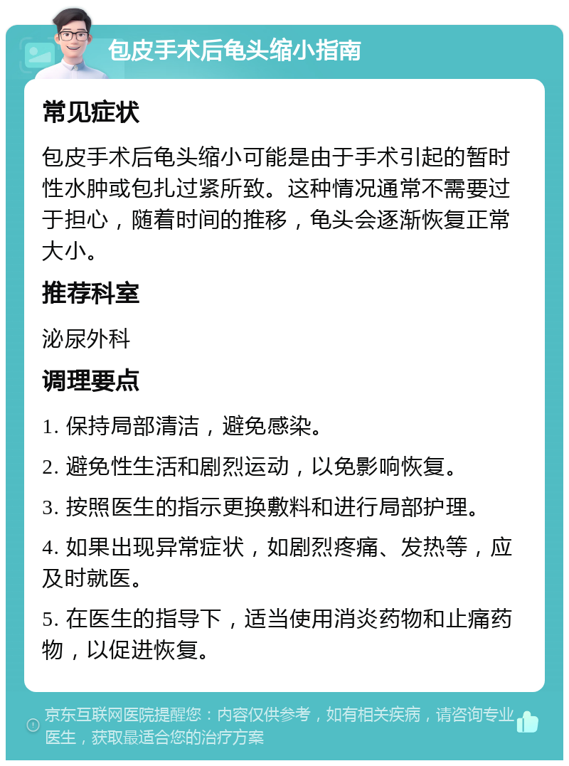 包皮手术后龟头缩小指南 常见症状 包皮手术后龟头缩小可能是由于手术引起的暂时性水肿或包扎过紧所致。这种情况通常不需要过于担心，随着时间的推移，龟头会逐渐恢复正常大小。 推荐科室 泌尿外科 调理要点 1. 保持局部清洁，避免感染。 2. 避免性生活和剧烈运动，以免影响恢复。 3. 按照医生的指示更换敷料和进行局部护理。 4. 如果出现异常症状，如剧烈疼痛、发热等，应及时就医。 5. 在医生的指导下，适当使用消炎药物和止痛药物，以促进恢复。