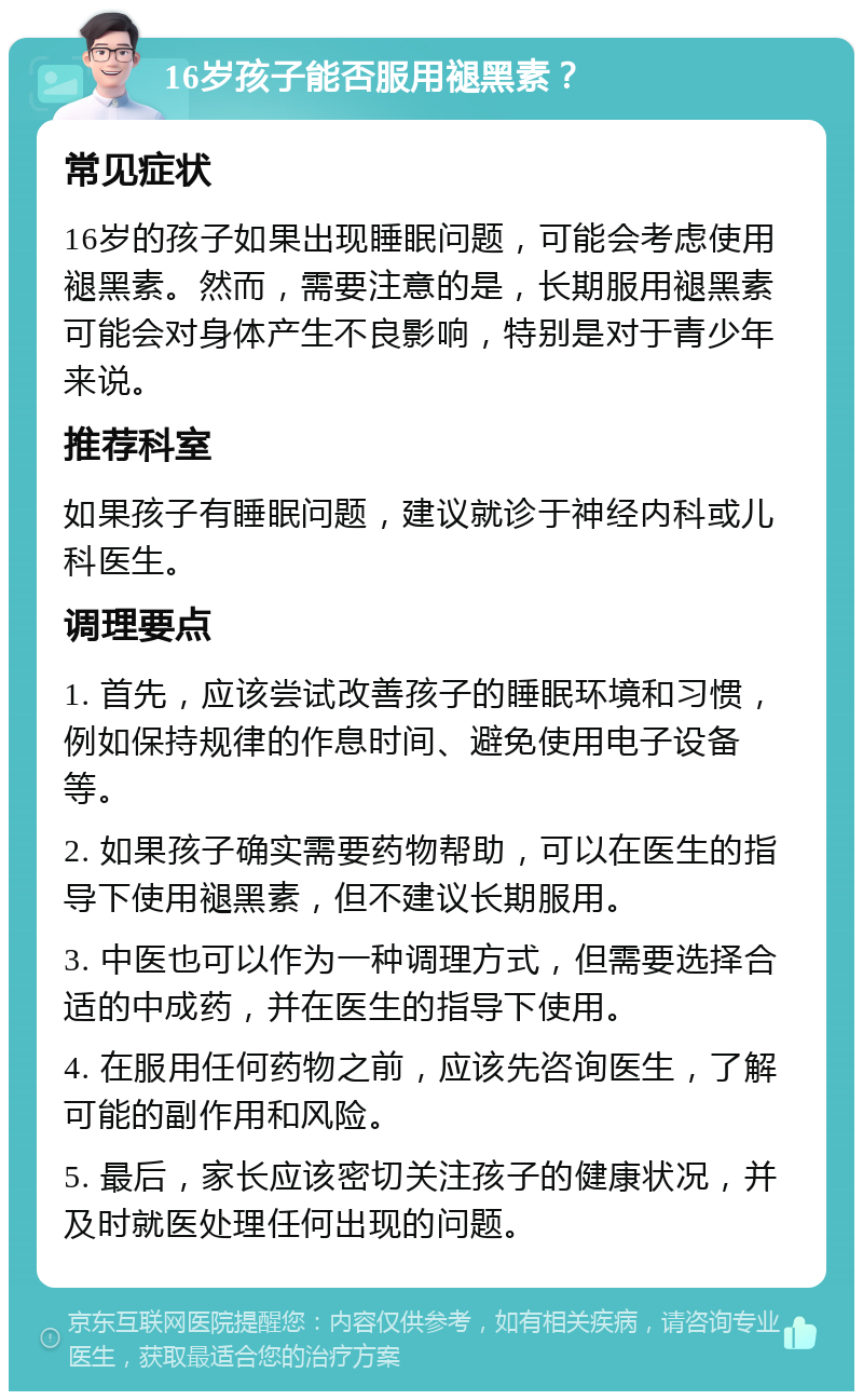 16岁孩子能否服用褪黑素？ 常见症状 16岁的孩子如果出现睡眠问题，可能会考虑使用褪黑素。然而，需要注意的是，长期服用褪黑素可能会对身体产生不良影响，特别是对于青少年来说。 推荐科室 如果孩子有睡眠问题，建议就诊于神经内科或儿科医生。 调理要点 1. 首先，应该尝试改善孩子的睡眠环境和习惯，例如保持规律的作息时间、避免使用电子设备等。 2. 如果孩子确实需要药物帮助，可以在医生的指导下使用褪黑素，但不建议长期服用。 3. 中医也可以作为一种调理方式，但需要选择合适的中成药，并在医生的指导下使用。 4. 在服用任何药物之前，应该先咨询医生，了解可能的副作用和风险。 5. 最后，家长应该密切关注孩子的健康状况，并及时就医处理任何出现的问题。