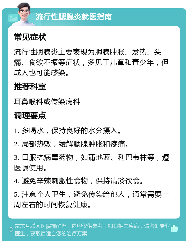 流行性腮腺炎就医指南 常见症状 流行性腮腺炎主要表现为腮腺肿胀、发热、头痛、食欲不振等症状，多见于儿童和青少年，但成人也可能感染。 推荐科室 耳鼻喉科或传染病科 调理要点 1. 多喝水，保持良好的水分摄入。 2. 局部热敷，缓解腮腺肿胀和疼痛。 3. 口服抗病毒药物，如蒲地蓝、利巴韦林等，遵医嘱使用。 4. 避免辛辣刺激性食物，保持清淡饮食。 5. 注意个人卫生，避免传染给他人，通常需要一周左右的时间恢复健康。