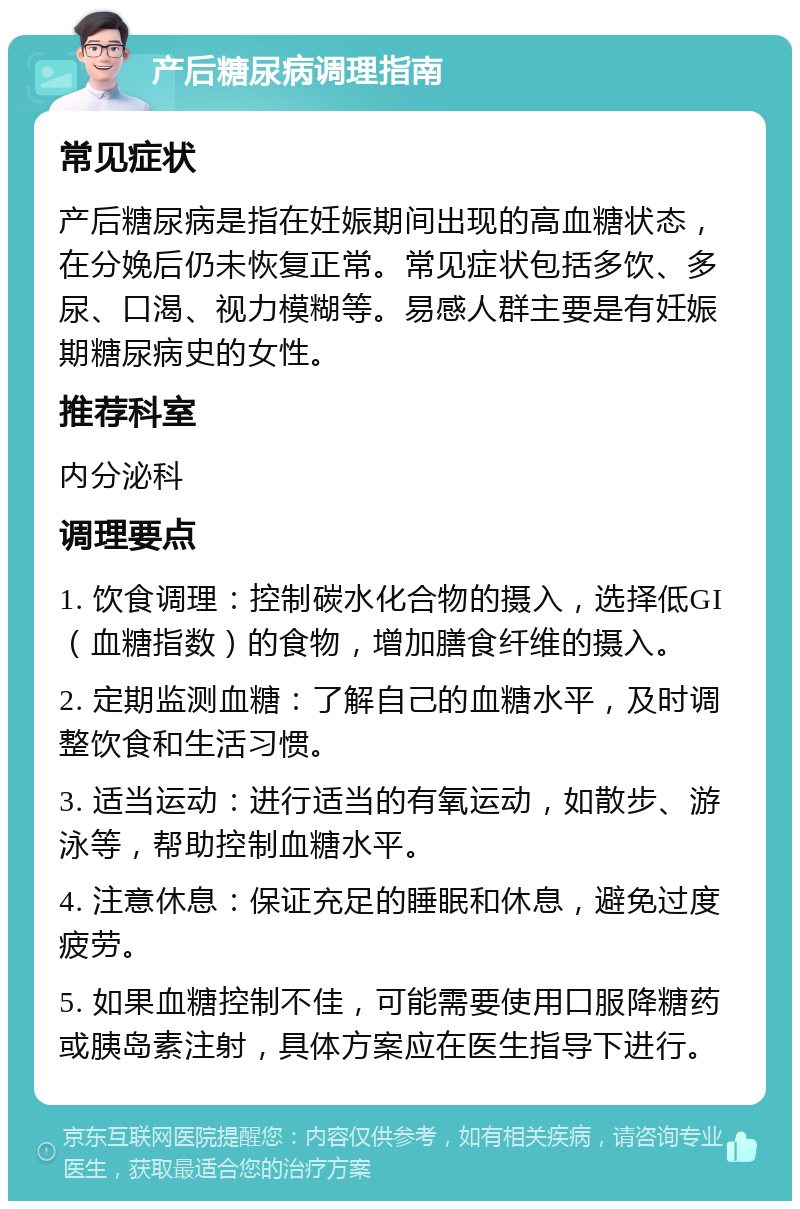 产后糖尿病调理指南 常见症状 产后糖尿病是指在妊娠期间出现的高血糖状态，在分娩后仍未恢复正常。常见症状包括多饮、多尿、口渴、视力模糊等。易感人群主要是有妊娠期糖尿病史的女性。 推荐科室 内分泌科 调理要点 1. 饮食调理：控制碳水化合物的摄入，选择低GI（血糖指数）的食物，增加膳食纤维的摄入。 2. 定期监测血糖：了解自己的血糖水平，及时调整饮食和生活习惯。 3. 适当运动：进行适当的有氧运动，如散步、游泳等，帮助控制血糖水平。 4. 注意休息：保证充足的睡眠和休息，避免过度疲劳。 5. 如果血糖控制不佳，可能需要使用口服降糖药或胰岛素注射，具体方案应在医生指导下进行。