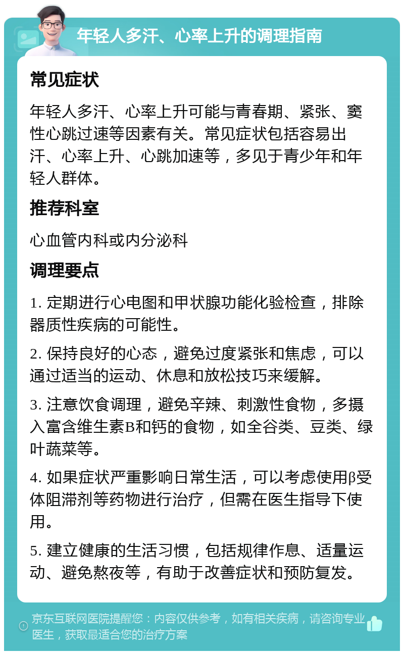 年轻人多汗、心率上升的调理指南 常见症状 年轻人多汗、心率上升可能与青春期、紧张、窦性心跳过速等因素有关。常见症状包括容易出汗、心率上升、心跳加速等，多见于青少年和年轻人群体。 推荐科室 心血管内科或内分泌科 调理要点 1. 定期进行心电图和甲状腺功能化验检查，排除器质性疾病的可能性。 2. 保持良好的心态，避免过度紧张和焦虑，可以通过适当的运动、休息和放松技巧来缓解。 3. 注意饮食调理，避免辛辣、刺激性食物，多摄入富含维生素B和钙的食物，如全谷类、豆类、绿叶蔬菜等。 4. 如果症状严重影响日常生活，可以考虑使用β受体阻滞剂等药物进行治疗，但需在医生指导下使用。 5. 建立健康的生活习惯，包括规律作息、适量运动、避免熬夜等，有助于改善症状和预防复发。