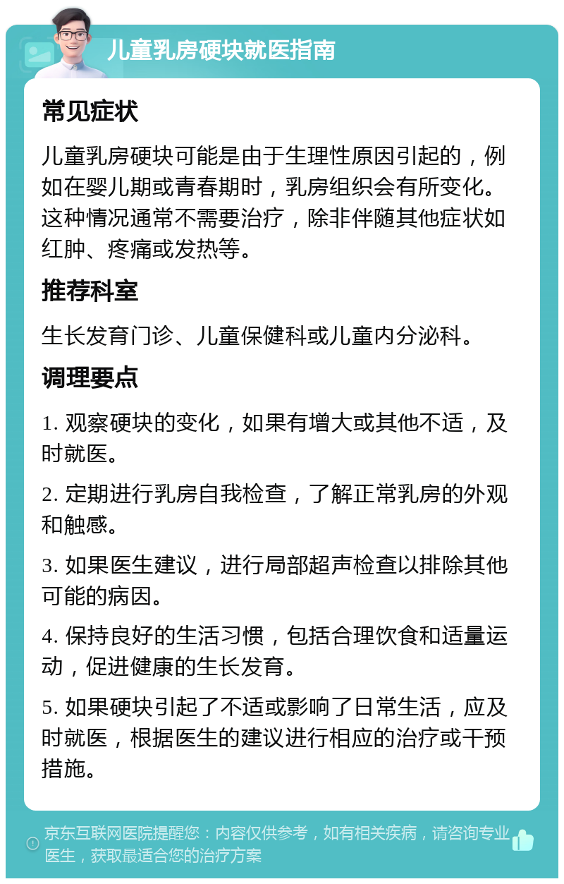 儿童乳房硬块就医指南 常见症状 儿童乳房硬块可能是由于生理性原因引起的，例如在婴儿期或青春期时，乳房组织会有所变化。这种情况通常不需要治疗，除非伴随其他症状如红肿、疼痛或发热等。 推荐科室 生长发育门诊、儿童保健科或儿童内分泌科。 调理要点 1. 观察硬块的变化，如果有增大或其他不适，及时就医。 2. 定期进行乳房自我检查，了解正常乳房的外观和触感。 3. 如果医生建议，进行局部超声检查以排除其他可能的病因。 4. 保持良好的生活习惯，包括合理饮食和适量运动，促进健康的生长发育。 5. 如果硬块引起了不适或影响了日常生活，应及时就医，根据医生的建议进行相应的治疗或干预措施。