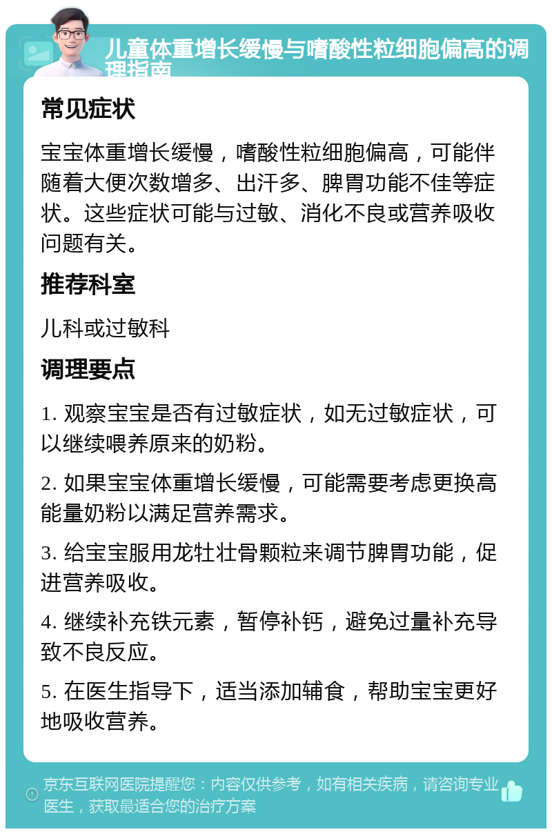 儿童体重增长缓慢与嗜酸性粒细胞偏高的调理指南 常见症状 宝宝体重增长缓慢，嗜酸性粒细胞偏高，可能伴随着大便次数增多、出汗多、脾胃功能不佳等症状。这些症状可能与过敏、消化不良或营养吸收问题有关。 推荐科室 儿科或过敏科 调理要点 1. 观察宝宝是否有过敏症状，如无过敏症状，可以继续喂养原来的奶粉。 2. 如果宝宝体重增长缓慢，可能需要考虑更换高能量奶粉以满足营养需求。 3. 给宝宝服用龙牡壮骨颗粒来调节脾胃功能，促进营养吸收。 4. 继续补充铁元素，暂停补钙，避免过量补充导致不良反应。 5. 在医生指导下，适当添加辅食，帮助宝宝更好地吸收营养。