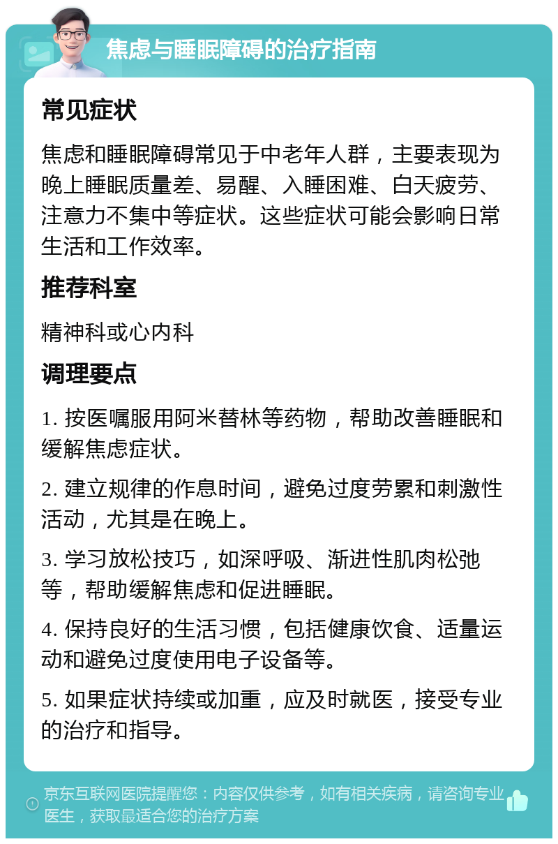 焦虑与睡眠障碍的治疗指南 常见症状 焦虑和睡眠障碍常见于中老年人群，主要表现为晚上睡眠质量差、易醒、入睡困难、白天疲劳、注意力不集中等症状。这些症状可能会影响日常生活和工作效率。 推荐科室 精神科或心内科 调理要点 1. 按医嘱服用阿米替林等药物，帮助改善睡眠和缓解焦虑症状。 2. 建立规律的作息时间，避免过度劳累和刺激性活动，尤其是在晚上。 3. 学习放松技巧，如深呼吸、渐进性肌肉松弛等，帮助缓解焦虑和促进睡眠。 4. 保持良好的生活习惯，包括健康饮食、适量运动和避免过度使用电子设备等。 5. 如果症状持续或加重，应及时就医，接受专业的治疗和指导。