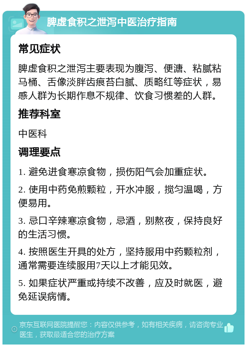 脾虚食积之泄泻中医治疗指南 常见症状 脾虚食积之泄泻主要表现为腹泻、便溏、粘腻粘马桶、舌像淡胖齿痕苔白腻、质略红等症状，易感人群为长期作息不规律、饮食习惯差的人群。 推荐科室 中医科 调理要点 1. 避免进食寒凉食物，损伤阳气会加重症状。 2. 使用中药免煎颗粒，开水冲服，搅匀温喝，方便易用。 3. 忌口辛辣寒凉食物，忌酒，别熬夜，保持良好的生活习惯。 4. 按照医生开具的处方，坚持服用中药颗粒剂，通常需要连续服用7天以上才能见效。 5. 如果症状严重或持续不改善，应及时就医，避免延误病情。