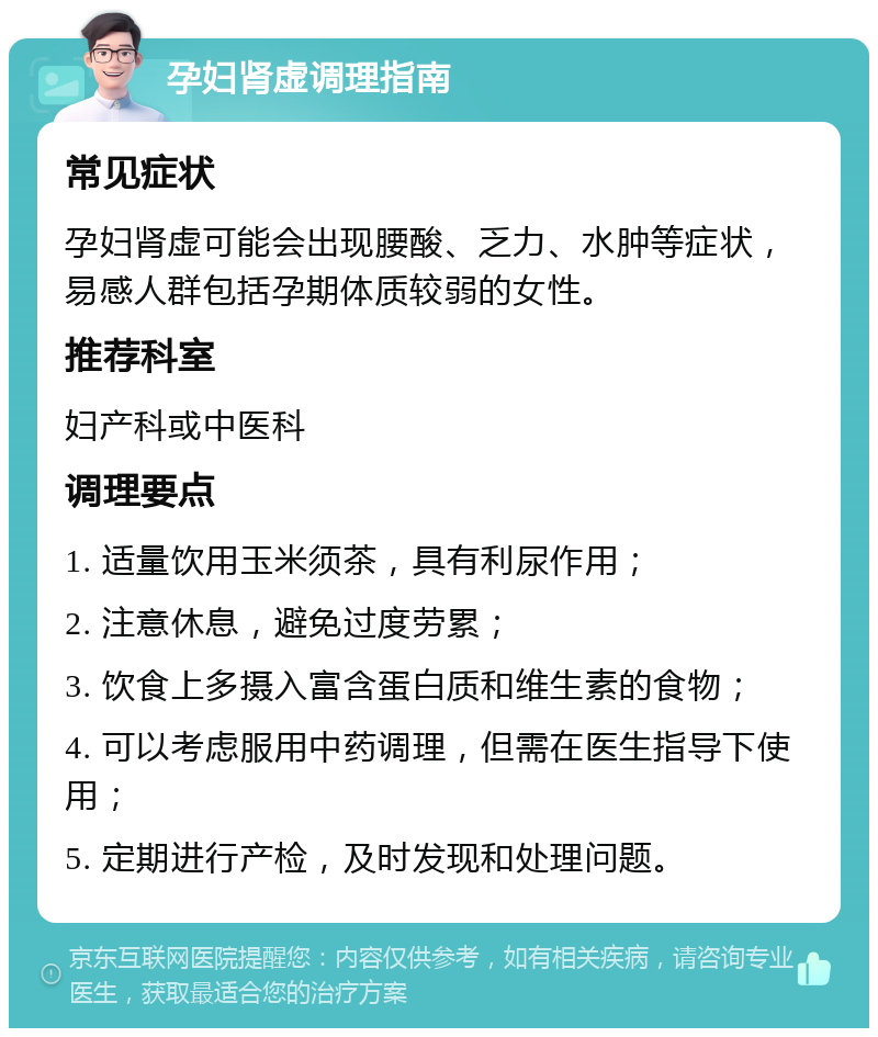 孕妇肾虚调理指南 常见症状 孕妇肾虚可能会出现腰酸、乏力、水肿等症状，易感人群包括孕期体质较弱的女性。 推荐科室 妇产科或中医科 调理要点 1. 适量饮用玉米须茶，具有利尿作用； 2. 注意休息，避免过度劳累； 3. 饮食上多摄入富含蛋白质和维生素的食物； 4. 可以考虑服用中药调理，但需在医生指导下使用； 5. 定期进行产检，及时发现和处理问题。