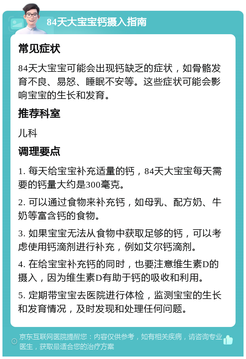 84天大宝宝钙摄入指南 常见症状 84天大宝宝可能会出现钙缺乏的症状，如骨骼发育不良、易怒、睡眠不安等。这些症状可能会影响宝宝的生长和发育。 推荐科室 儿科 调理要点 1. 每天给宝宝补充适量的钙，84天大宝宝每天需要的钙量大约是300毫克。 2. 可以通过食物来补充钙，如母乳、配方奶、牛奶等富含钙的食物。 3. 如果宝宝无法从食物中获取足够的钙，可以考虑使用钙滴剂进行补充，例如艾尔钙滴剂。 4. 在给宝宝补充钙的同时，也要注意维生素D的摄入，因为维生素D有助于钙的吸收和利用。 5. 定期带宝宝去医院进行体检，监测宝宝的生长和发育情况，及时发现和处理任何问题。