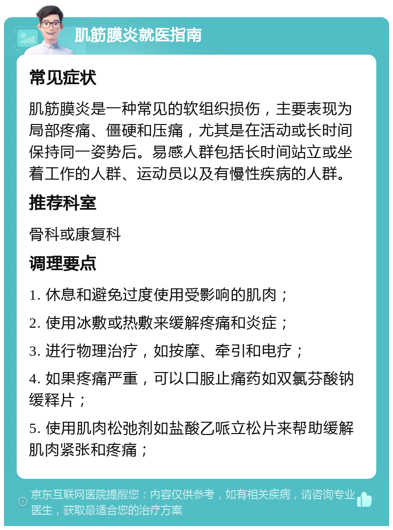 肌筋膜炎就医指南 常见症状 肌筋膜炎是一种常见的软组织损伤，主要表现为局部疼痛、僵硬和压痛，尤其是在活动或长时间保持同一姿势后。易感人群包括长时间站立或坐着工作的人群、运动员以及有慢性疾病的人群。 推荐科室 骨科或康复科 调理要点 1. 休息和避免过度使用受影响的肌肉； 2. 使用冰敷或热敷来缓解疼痛和炎症； 3. 进行物理治疗，如按摩、牵引和电疗； 4. 如果疼痛严重，可以口服止痛药如双氯芬酸钠缓释片； 5. 使用肌肉松弛剂如盐酸乙哌立松片来帮助缓解肌肉紧张和疼痛；