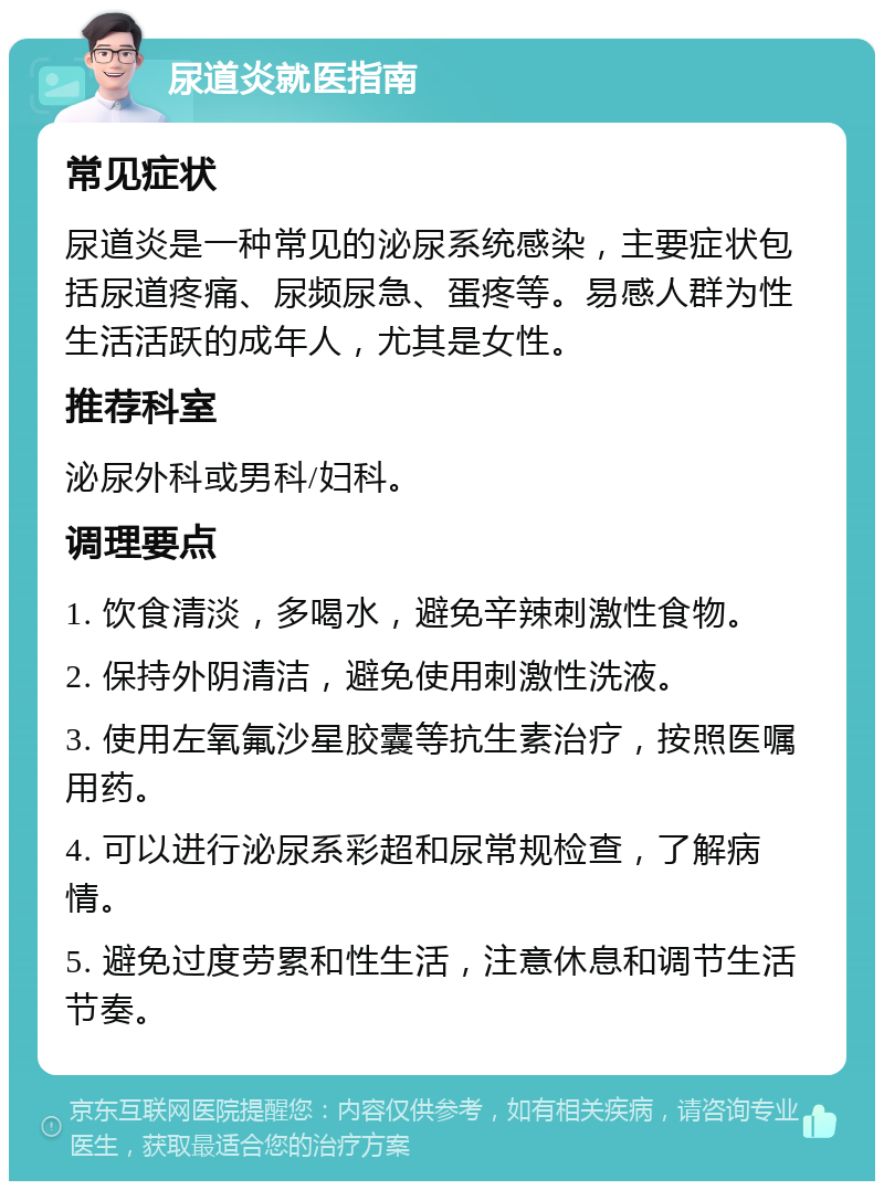 尿道炎就医指南 常见症状 尿道炎是一种常见的泌尿系统感染，主要症状包括尿道疼痛、尿频尿急、蛋疼等。易感人群为性生活活跃的成年人，尤其是女性。 推荐科室 泌尿外科或男科/妇科。 调理要点 1. 饮食清淡，多喝水，避免辛辣刺激性食物。 2. 保持外阴清洁，避免使用刺激性洗液。 3. 使用左氧氟沙星胶囊等抗生素治疗，按照医嘱用药。 4. 可以进行泌尿系彩超和尿常规检查，了解病情。 5. 避免过度劳累和性生活，注意休息和调节生活节奏。