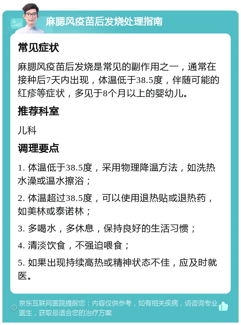 麻腮风疫苗后发烧处理指南 常见症状 麻腮风疫苗后发烧是常见的副作用之一，通常在接种后7天内出现，体温低于38.5度，伴随可能的红疹等症状，多见于8个月以上的婴幼儿。 推荐科室 儿科 调理要点 1. 体温低于38.5度，采用物理降温方法，如洗热水澡或温水擦浴； 2. 体温超过38.5度，可以使用退热贴或退热药，如美林或泰诺林； 3. 多喝水，多休息，保持良好的生活习惯； 4. 清淡饮食，不强迫喂食； 5. 如果出现持续高热或精神状态不佳，应及时就医。