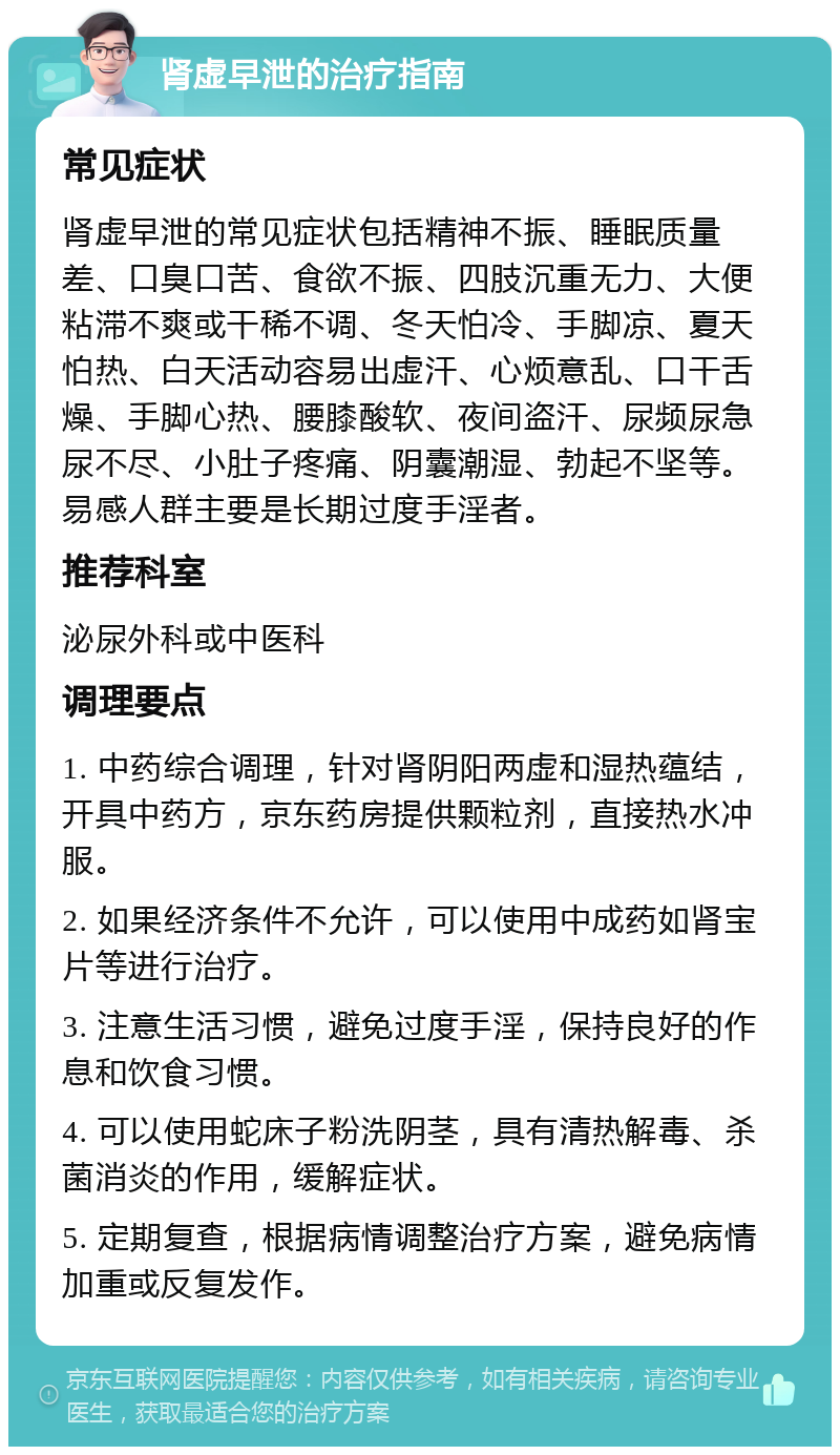 肾虚早泄的治疗指南 常见症状 肾虚早泄的常见症状包括精神不振、睡眠质量差、口臭口苦、食欲不振、四肢沉重无力、大便粘滞不爽或干稀不调、冬天怕冷、手脚凉、夏天怕热、白天活动容易出虚汗、心烦意乱、口干舌燥、手脚心热、腰膝酸软、夜间盗汗、尿频尿急尿不尽、小肚子疼痛、阴囊潮湿、勃起不坚等。易感人群主要是长期过度手淫者。 推荐科室 泌尿外科或中医科 调理要点 1. 中药综合调理，针对肾阴阳两虚和湿热蕴结，开具中药方，京东药房提供颗粒剂，直接热水冲服。 2. 如果经济条件不允许，可以使用中成药如肾宝片等进行治疗。 3. 注意生活习惯，避免过度手淫，保持良好的作息和饮食习惯。 4. 可以使用蛇床子粉洗阴茎，具有清热解毒、杀菌消炎的作用，缓解症状。 5. 定期复查，根据病情调整治疗方案，避免病情加重或反复发作。