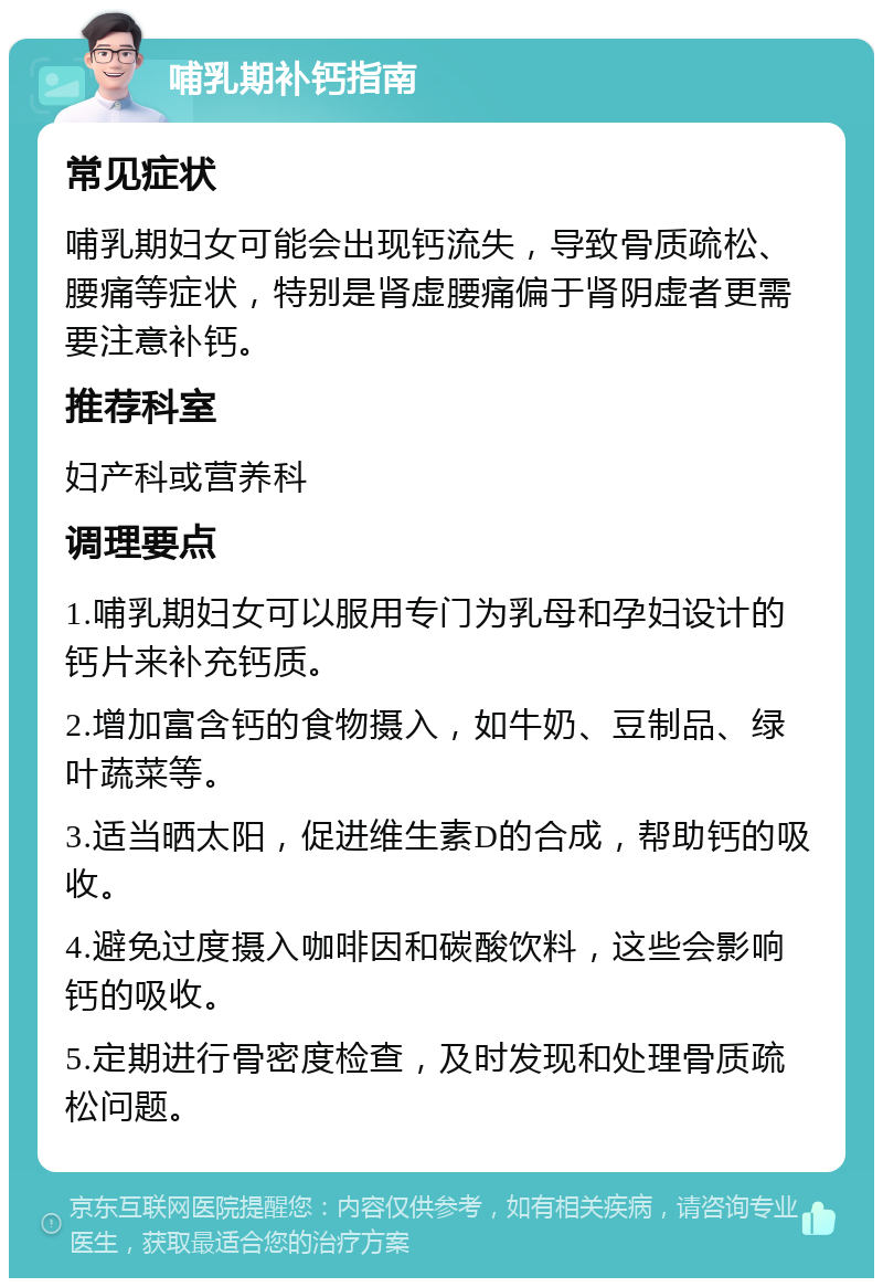 哺乳期补钙指南 常见症状 哺乳期妇女可能会出现钙流失，导致骨质疏松、腰痛等症状，特别是肾虚腰痛偏于肾阴虚者更需要注意补钙。 推荐科室 妇产科或营养科 调理要点 1.哺乳期妇女可以服用专门为乳母和孕妇设计的钙片来补充钙质。 2.增加富含钙的食物摄入，如牛奶、豆制品、绿叶蔬菜等。 3.适当晒太阳，促进维生素D的合成，帮助钙的吸收。 4.避免过度摄入咖啡因和碳酸饮料，这些会影响钙的吸收。 5.定期进行骨密度检查，及时发现和处理骨质疏松问题。