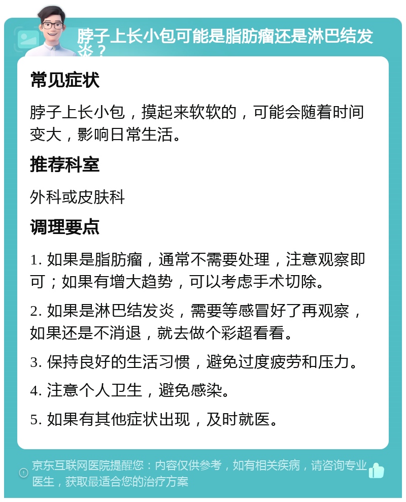 脖子上长小包可能是脂肪瘤还是淋巴结发炎？ 常见症状 脖子上长小包，摸起来软软的，可能会随着时间变大，影响日常生活。 推荐科室 外科或皮肤科 调理要点 1. 如果是脂肪瘤，通常不需要处理，注意观察即可；如果有增大趋势，可以考虑手术切除。 2. 如果是淋巴结发炎，需要等感冒好了再观察，如果还是不消退，就去做个彩超看看。 3. 保持良好的生活习惯，避免过度疲劳和压力。 4. 注意个人卫生，避免感染。 5. 如果有其他症状出现，及时就医。