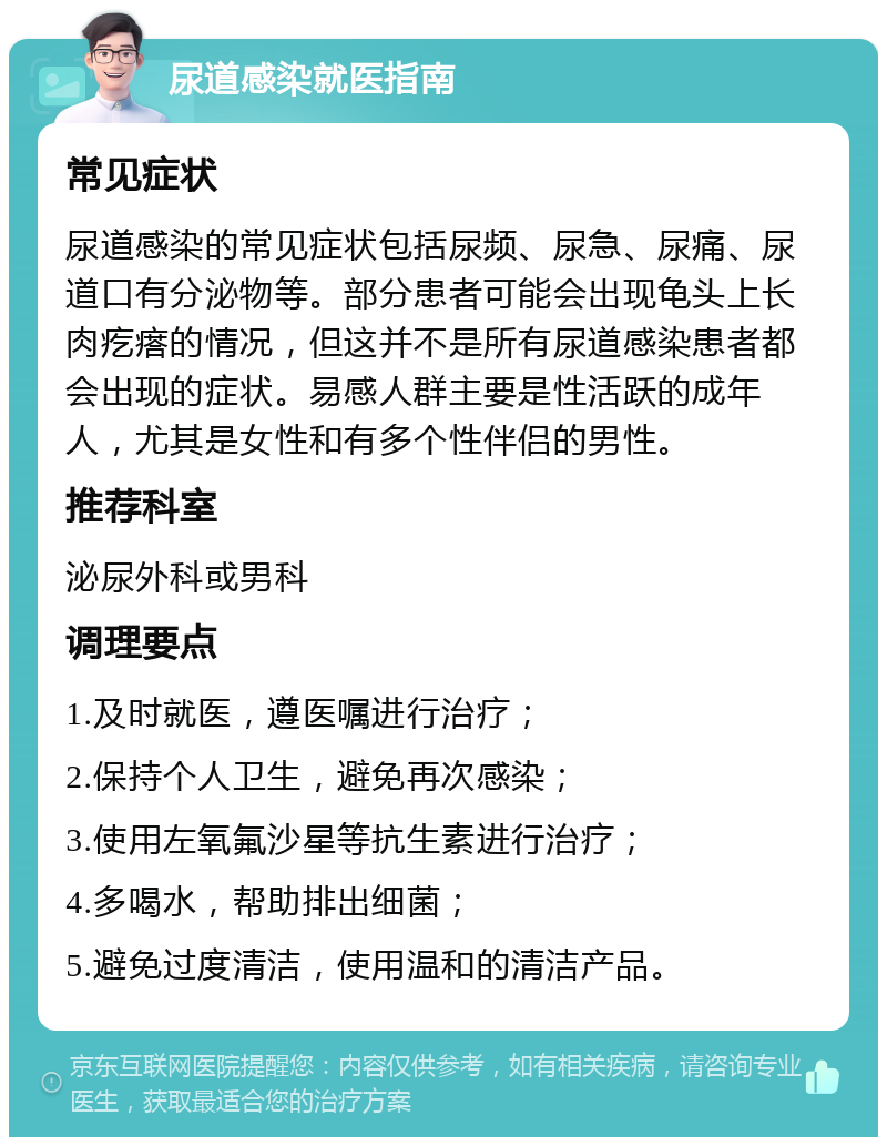 尿道感染就医指南 常见症状 尿道感染的常见症状包括尿频、尿急、尿痛、尿道口有分泌物等。部分患者可能会出现龟头上长肉疙瘩的情况，但这并不是所有尿道感染患者都会出现的症状。易感人群主要是性活跃的成年人，尤其是女性和有多个性伴侣的男性。 推荐科室 泌尿外科或男科 调理要点 1.及时就医，遵医嘱进行治疗； 2.保持个人卫生，避免再次感染； 3.使用左氧氟沙星等抗生素进行治疗； 4.多喝水，帮助排出细菌； 5.避免过度清洁，使用温和的清洁产品。