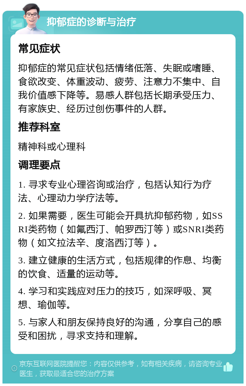 抑郁症的诊断与治疗 常见症状 抑郁症的常见症状包括情绪低落、失眠或嗜睡、食欲改变、体重波动、疲劳、注意力不集中、自我价值感下降等。易感人群包括长期承受压力、有家族史、经历过创伤事件的人群。 推荐科室 精神科或心理科 调理要点 1. 寻求专业心理咨询或治疗，包括认知行为疗法、心理动力学疗法等。 2. 如果需要，医生可能会开具抗抑郁药物，如SSRI类药物（如氟西汀、帕罗西汀等）或SNRI类药物（如文拉法辛、度洛西汀等）。 3. 建立健康的生活方式，包括规律的作息、均衡的饮食、适量的运动等。 4. 学习和实践应对压力的技巧，如深呼吸、冥想、瑜伽等。 5. 与家人和朋友保持良好的沟通，分享自己的感受和困扰，寻求支持和理解。