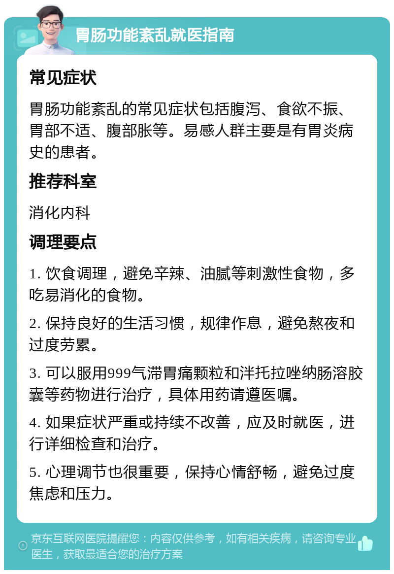 胃肠功能紊乱就医指南 常见症状 胃肠功能紊乱的常见症状包括腹泻、食欲不振、胃部不适、腹部胀等。易感人群主要是有胃炎病史的患者。 推荐科室 消化内科 调理要点 1. 饮食调理，避免辛辣、油腻等刺激性食物，多吃易消化的食物。 2. 保持良好的生活习惯，规律作息，避免熬夜和过度劳累。 3. 可以服用999气滞胃痛颗粒和泮托拉唑纳肠溶胶囊等药物进行治疗，具体用药请遵医嘱。 4. 如果症状严重或持续不改善，应及时就医，进行详细检查和治疗。 5. 心理调节也很重要，保持心情舒畅，避免过度焦虑和压力。