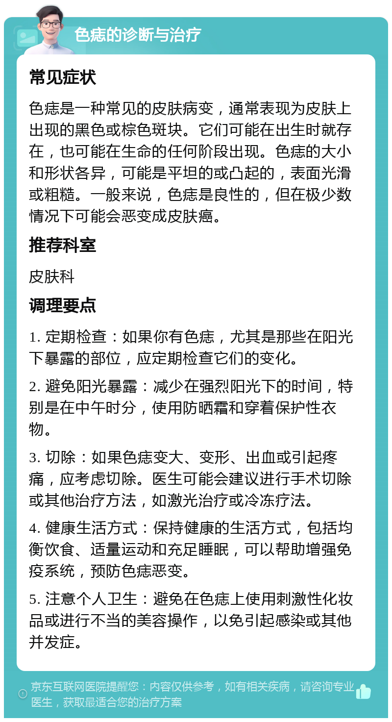 色痣的诊断与治疗 常见症状 色痣是一种常见的皮肤病变，通常表现为皮肤上出现的黑色或棕色斑块。它们可能在出生时就存在，也可能在生命的任何阶段出现。色痣的大小和形状各异，可能是平坦的或凸起的，表面光滑或粗糙。一般来说，色痣是良性的，但在极少数情况下可能会恶变成皮肤癌。 推荐科室 皮肤科 调理要点 1. 定期检查：如果你有色痣，尤其是那些在阳光下暴露的部位，应定期检查它们的变化。 2. 避免阳光暴露：减少在强烈阳光下的时间，特别是在中午时分，使用防晒霜和穿着保护性衣物。 3. 切除：如果色痣变大、变形、出血或引起疼痛，应考虑切除。医生可能会建议进行手术切除或其他治疗方法，如激光治疗或冷冻疗法。 4. 健康生活方式：保持健康的生活方式，包括均衡饮食、适量运动和充足睡眠，可以帮助增强免疫系统，预防色痣恶变。 5. 注意个人卫生：避免在色痣上使用刺激性化妆品或进行不当的美容操作，以免引起感染或其他并发症。