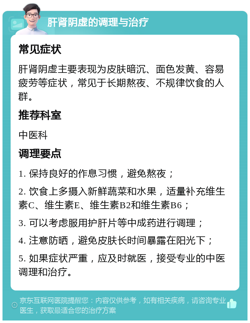 肝肾阴虚的调理与治疗 常见症状 肝肾阴虚主要表现为皮肤暗沉、面色发黄、容易疲劳等症状，常见于长期熬夜、不规律饮食的人群。 推荐科室 中医科 调理要点 1. 保持良好的作息习惯，避免熬夜； 2. 饮食上多摄入新鲜蔬菜和水果，适量补充维生素C、维生素E、维生素B2和维生素B6； 3. 可以考虑服用护肝片等中成药进行调理； 4. 注意防晒，避免皮肤长时间暴露在阳光下； 5. 如果症状严重，应及时就医，接受专业的中医调理和治疗。