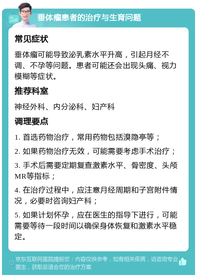 垂体瘤患者的治疗与生育问题 常见症状 垂体瘤可能导致泌乳素水平升高，引起月经不调、不孕等问题。患者可能还会出现头痛、视力模糊等症状。 推荐科室 神经外科、内分泌科、妇产科 调理要点 1. 首选药物治疗，常用药物包括溴隐亭等； 2. 如果药物治疗无效，可能需要考虑手术治疗； 3. 手术后需要定期复查激素水平、骨密度、头颅MR等指标； 4. 在治疗过程中，应注意月经周期和子宫附件情况，必要时咨询妇产科； 5. 如果计划怀孕，应在医生的指导下进行，可能需要等待一段时间以确保身体恢复和激素水平稳定。