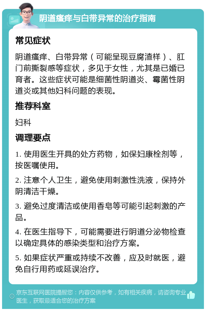 阴道瘙痒与白带异常的治疗指南 常见症状 阴道瘙痒、白带异常（可能呈现豆腐渣样）、肛门前撕裂感等症状，多见于女性，尤其是已婚已育者。这些症状可能是细菌性阴道炎、霉菌性阴道炎或其他妇科问题的表现。 推荐科室 妇科 调理要点 1. 使用医生开具的处方药物，如保妇康栓剂等，按医嘱使用。 2. 注意个人卫生，避免使用刺激性洗液，保持外阴清洁干燥。 3. 避免过度清洁或使用香皂等可能引起刺激的产品。 4. 在医生指导下，可能需要进行阴道分泌物检查以确定具体的感染类型和治疗方案。 5. 如果症状严重或持续不改善，应及时就医，避免自行用药或延误治疗。