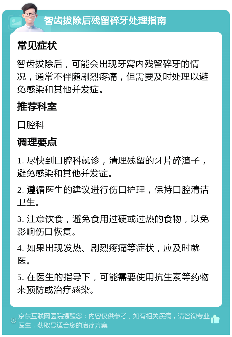 智齿拔除后残留碎牙处理指南 常见症状 智齿拔除后，可能会出现牙窝内残留碎牙的情况，通常不伴随剧烈疼痛，但需要及时处理以避免感染和其他并发症。 推荐科室 口腔科 调理要点 1. 尽快到口腔科就诊，清理残留的牙片碎渣子，避免感染和其他并发症。 2. 遵循医生的建议进行伤口护理，保持口腔清洁卫生。 3. 注意饮食，避免食用过硬或过热的食物，以免影响伤口恢复。 4. 如果出现发热、剧烈疼痛等症状，应及时就医。 5. 在医生的指导下，可能需要使用抗生素等药物来预防或治疗感染。