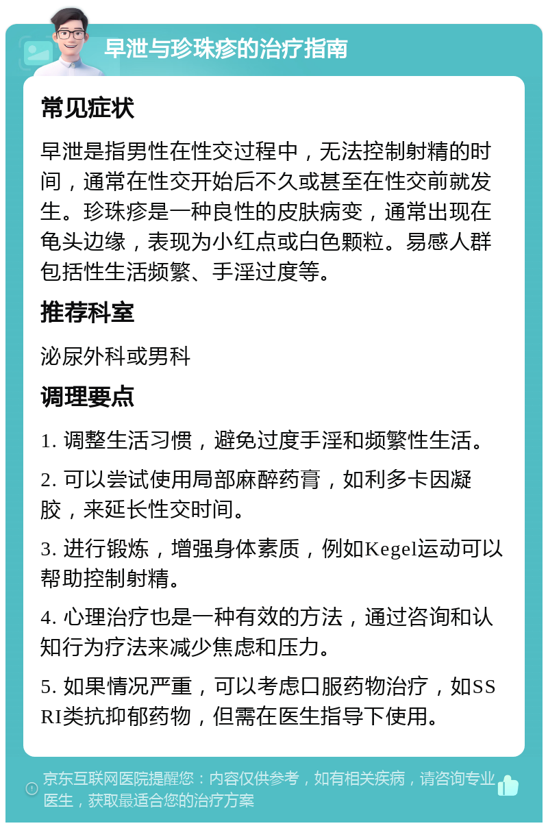 早泄与珍珠疹的治疗指南 常见症状 早泄是指男性在性交过程中，无法控制射精的时间，通常在性交开始后不久或甚至在性交前就发生。珍珠疹是一种良性的皮肤病变，通常出现在龟头边缘，表现为小红点或白色颗粒。易感人群包括性生活频繁、手淫过度等。 推荐科室 泌尿外科或男科 调理要点 1. 调整生活习惯，避免过度手淫和频繁性生活。 2. 可以尝试使用局部麻醉药膏，如利多卡因凝胶，来延长性交时间。 3. 进行锻炼，增强身体素质，例如Kegel运动可以帮助控制射精。 4. 心理治疗也是一种有效的方法，通过咨询和认知行为疗法来减少焦虑和压力。 5. 如果情况严重，可以考虑口服药物治疗，如SSRI类抗抑郁药物，但需在医生指导下使用。