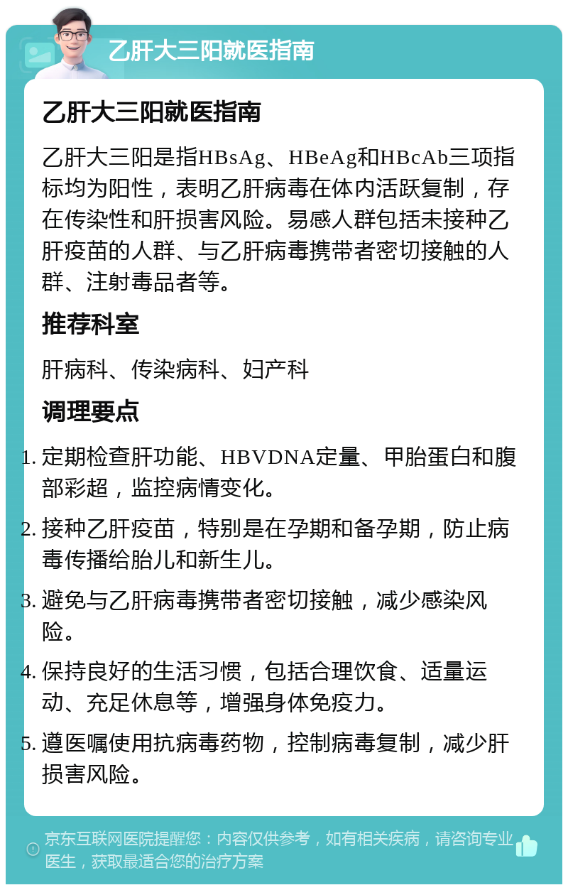 乙肝大三阳就医指南 乙肝大三阳就医指南 乙肝大三阳是指HBsAg、HBeAg和HBcAb三项指标均为阳性，表明乙肝病毒在体内活跃复制，存在传染性和肝损害风险。易感人群包括未接种乙肝疫苗的人群、与乙肝病毒携带者密切接触的人群、注射毒品者等。 推荐科室 肝病科、传染病科、妇产科 调理要点 定期检查肝功能、HBVDNA定量、甲胎蛋白和腹部彩超，监控病情变化。 接种乙肝疫苗，特别是在孕期和备孕期，防止病毒传播给胎儿和新生儿。 避免与乙肝病毒携带者密切接触，减少感染风险。 保持良好的生活习惯，包括合理饮食、适量运动、充足休息等，增强身体免疫力。 遵医嘱使用抗病毒药物，控制病毒复制，减少肝损害风险。