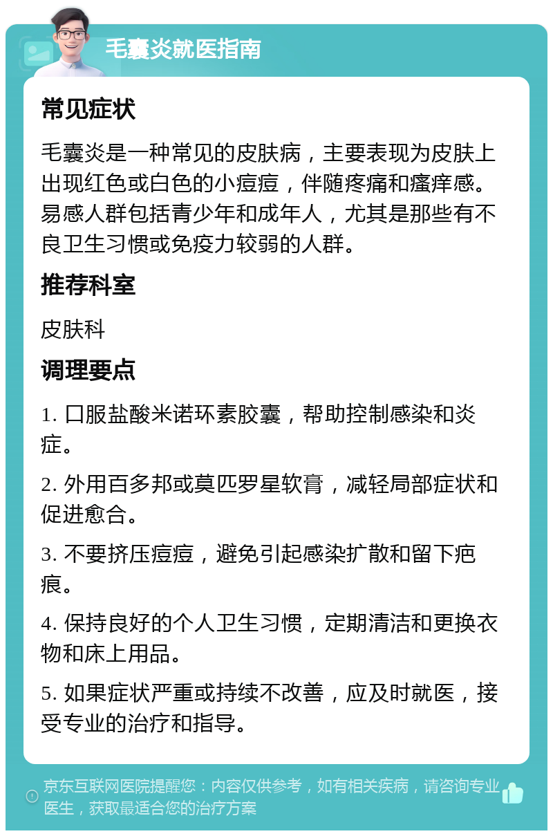 毛囊炎就医指南 常见症状 毛囊炎是一种常见的皮肤病，主要表现为皮肤上出现红色或白色的小痘痘，伴随疼痛和瘙痒感。易感人群包括青少年和成年人，尤其是那些有不良卫生习惯或免疫力较弱的人群。 推荐科室 皮肤科 调理要点 1. 口服盐酸米诺环素胶囊，帮助控制感染和炎症。 2. 外用百多邦或莫匹罗星软膏，减轻局部症状和促进愈合。 3. 不要挤压痘痘，避免引起感染扩散和留下疤痕。 4. 保持良好的个人卫生习惯，定期清洁和更换衣物和床上用品。 5. 如果症状严重或持续不改善，应及时就医，接受专业的治疗和指导。