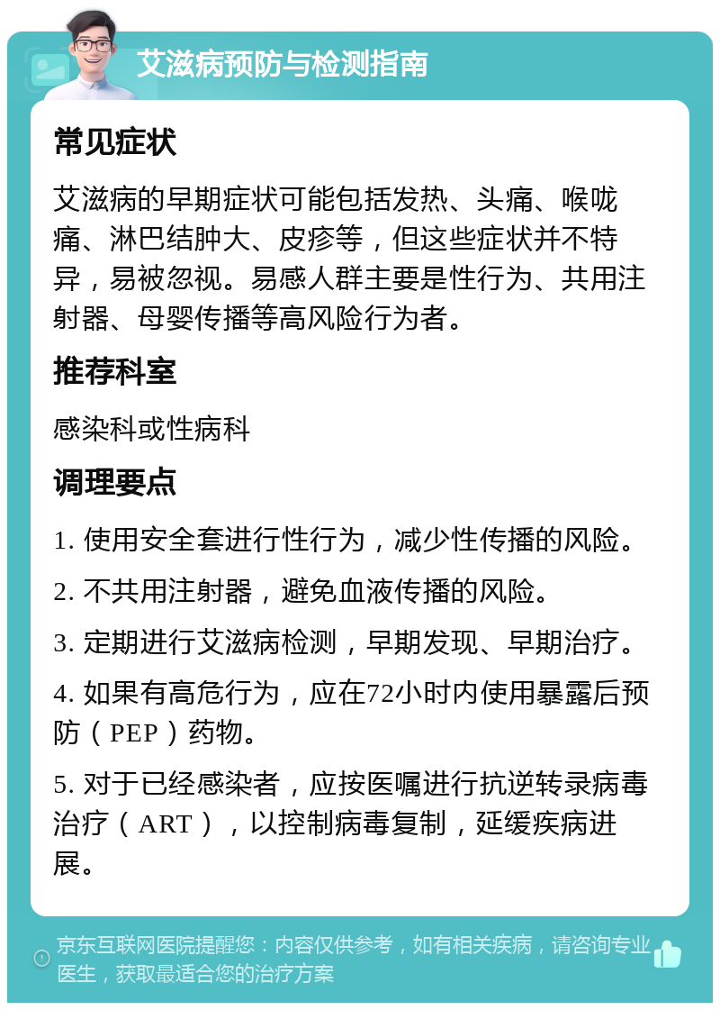 艾滋病预防与检测指南 常见症状 艾滋病的早期症状可能包括发热、头痛、喉咙痛、淋巴结肿大、皮疹等，但这些症状并不特异，易被忽视。易感人群主要是性行为、共用注射器、母婴传播等高风险行为者。 推荐科室 感染科或性病科 调理要点 1. 使用安全套进行性行为，减少性传播的风险。 2. 不共用注射器，避免血液传播的风险。 3. 定期进行艾滋病检测，早期发现、早期治疗。 4. 如果有高危行为，应在72小时内使用暴露后预防（PEP）药物。 5. 对于已经感染者，应按医嘱进行抗逆转录病毒治疗（ART），以控制病毒复制，延缓疾病进展。