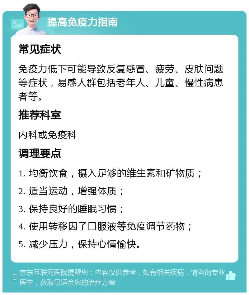 提高免疫力指南 常见症状 免疫力低下可能导致反复感冒、疲劳、皮肤问题等症状，易感人群包括老年人、儿童、慢性病患者等。 推荐科室 内科或免疫科 调理要点 1. 均衡饮食，摄入足够的维生素和矿物质； 2. 适当运动，增强体质； 3. 保持良好的睡眠习惯； 4. 使用转移因子口服液等免疫调节药物； 5. 减少压力，保持心情愉快。