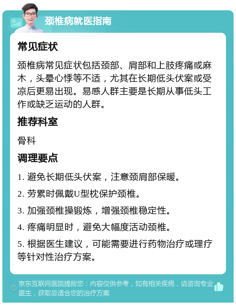 颈椎病就医指南 常见症状 颈椎病常见症状包括颈部、肩部和上肢疼痛或麻木，头晕心悸等不适，尤其在长期低头伏案或受凉后更易出现。易感人群主要是长期从事低头工作或缺乏运动的人群。 推荐科室 骨科 调理要点 1. 避免长期低头伏案，注意颈肩部保暖。 2. 劳累时佩戴U型枕保护颈椎。 3. 加强颈椎操锻炼，增强颈椎稳定性。 4. 疼痛明显时，避免大幅度活动颈椎。 5. 根据医生建议，可能需要进行药物治疗或理疗等针对性治疗方案。