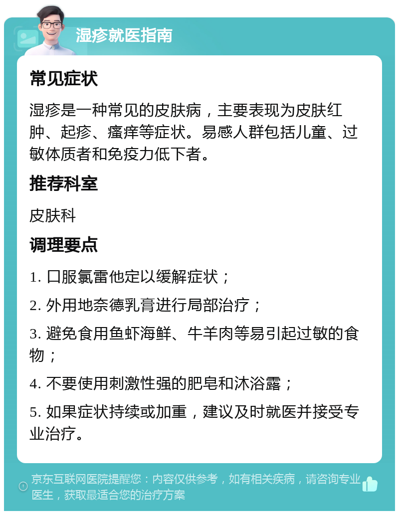 湿疹就医指南 常见症状 湿疹是一种常见的皮肤病，主要表现为皮肤红肿、起疹、瘙痒等症状。易感人群包括儿童、过敏体质者和免疫力低下者。 推荐科室 皮肤科 调理要点 1. 口服氯雷他定以缓解症状； 2. 外用地奈德乳膏进行局部治疗； 3. 避免食用鱼虾海鲜、牛羊肉等易引起过敏的食物； 4. 不要使用刺激性强的肥皂和沐浴露； 5. 如果症状持续或加重，建议及时就医并接受专业治疗。