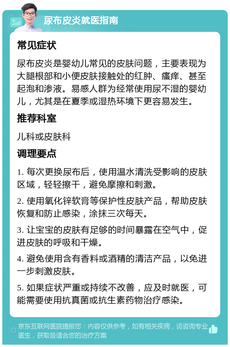 尿布皮炎就医指南 常见症状 尿布皮炎是婴幼儿常见的皮肤问题，主要表现为大腿根部和小便皮肤接触处的红肿、瘙痒、甚至起泡和渗液。易感人群为经常使用尿不湿的婴幼儿，尤其是在夏季或湿热环境下更容易发生。 推荐科室 儿科或皮肤科 调理要点 1. 每次更换尿布后，使用温水清洗受影响的皮肤区域，轻轻擦干，避免摩擦和刺激。 2. 使用氧化锌软膏等保护性皮肤产品，帮助皮肤恢复和防止感染，涂抹三次每天。 3. 让宝宝的皮肤有足够的时间暴露在空气中，促进皮肤的呼吸和干燥。 4. 避免使用含有香料或酒精的清洁产品，以免进一步刺激皮肤。 5. 如果症状严重或持续不改善，应及时就医，可能需要使用抗真菌或抗生素药物治疗感染。