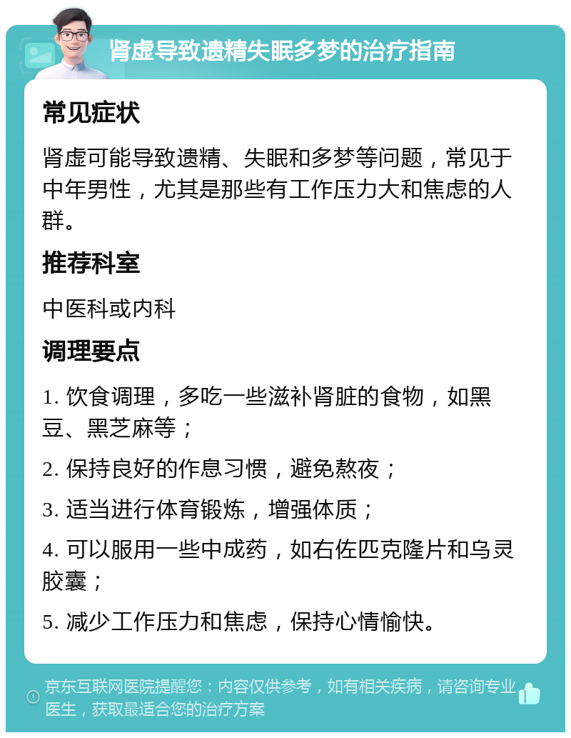 肾虚导致遗精失眠多梦的治疗指南 常见症状 肾虚可能导致遗精、失眠和多梦等问题，常见于中年男性，尤其是那些有工作压力大和焦虑的人群。 推荐科室 中医科或内科 调理要点 1. 饮食调理，多吃一些滋补肾脏的食物，如黑豆、黑芝麻等； 2. 保持良好的作息习惯，避免熬夜； 3. 适当进行体育锻炼，增强体质； 4. 可以服用一些中成药，如右佐匹克隆片和乌灵胶囊； 5. 减少工作压力和焦虑，保持心情愉快。