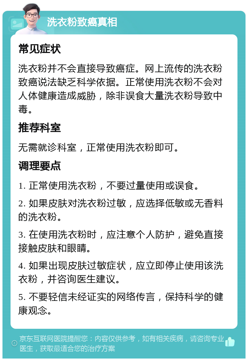 洗衣粉致癌真相 常见症状 洗衣粉并不会直接导致癌症。网上流传的洗衣粉致癌说法缺乏科学依据。正常使用洗衣粉不会对人体健康造成威胁，除非误食大量洗衣粉导致中毒。 推荐科室 无需就诊科室，正常使用洗衣粉即可。 调理要点 1. 正常使用洗衣粉，不要过量使用或误食。 2. 如果皮肤对洗衣粉过敏，应选择低敏或无香料的洗衣粉。 3. 在使用洗衣粉时，应注意个人防护，避免直接接触皮肤和眼睛。 4. 如果出现皮肤过敏症状，应立即停止使用该洗衣粉，并咨询医生建议。 5. 不要轻信未经证实的网络传言，保持科学的健康观念。