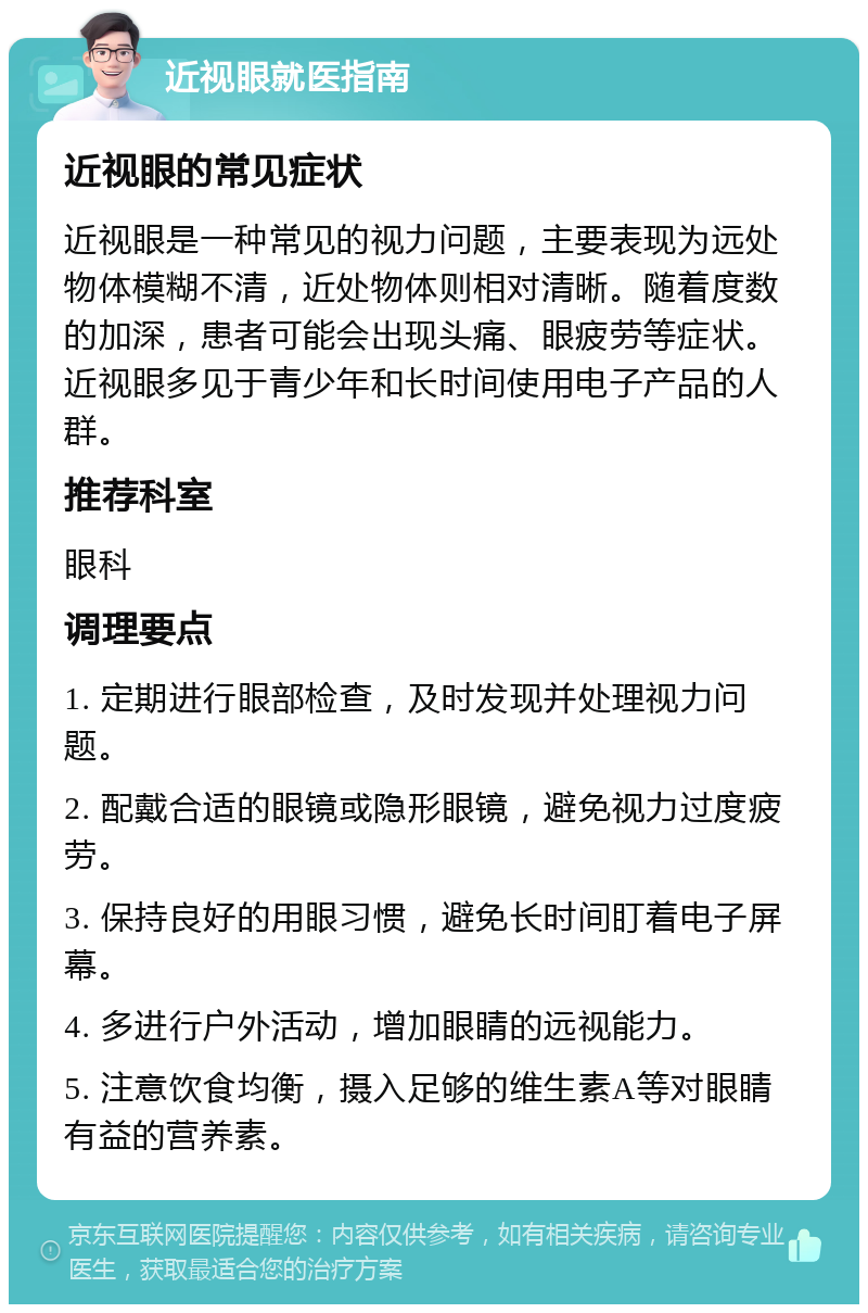 近视眼就医指南 近视眼的常见症状 近视眼是一种常见的视力问题，主要表现为远处物体模糊不清，近处物体则相对清晰。随着度数的加深，患者可能会出现头痛、眼疲劳等症状。近视眼多见于青少年和长时间使用电子产品的人群。 推荐科室 眼科 调理要点 1. 定期进行眼部检查，及时发现并处理视力问题。 2. 配戴合适的眼镜或隐形眼镜，避免视力过度疲劳。 3. 保持良好的用眼习惯，避免长时间盯着电子屏幕。 4. 多进行户外活动，增加眼睛的远视能力。 5. 注意饮食均衡，摄入足够的维生素A等对眼睛有益的营养素。