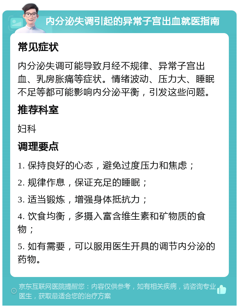 内分泌失调引起的异常子宫出血就医指南 常见症状 内分泌失调可能导致月经不规律、异常子宫出血、乳房胀痛等症状。情绪波动、压力大、睡眠不足等都可能影响内分泌平衡，引发这些问题。 推荐科室 妇科 调理要点 1. 保持良好的心态，避免过度压力和焦虑； 2. 规律作息，保证充足的睡眠； 3. 适当锻炼，增强身体抵抗力； 4. 饮食均衡，多摄入富含维生素和矿物质的食物； 5. 如有需要，可以服用医生开具的调节内分泌的药物。