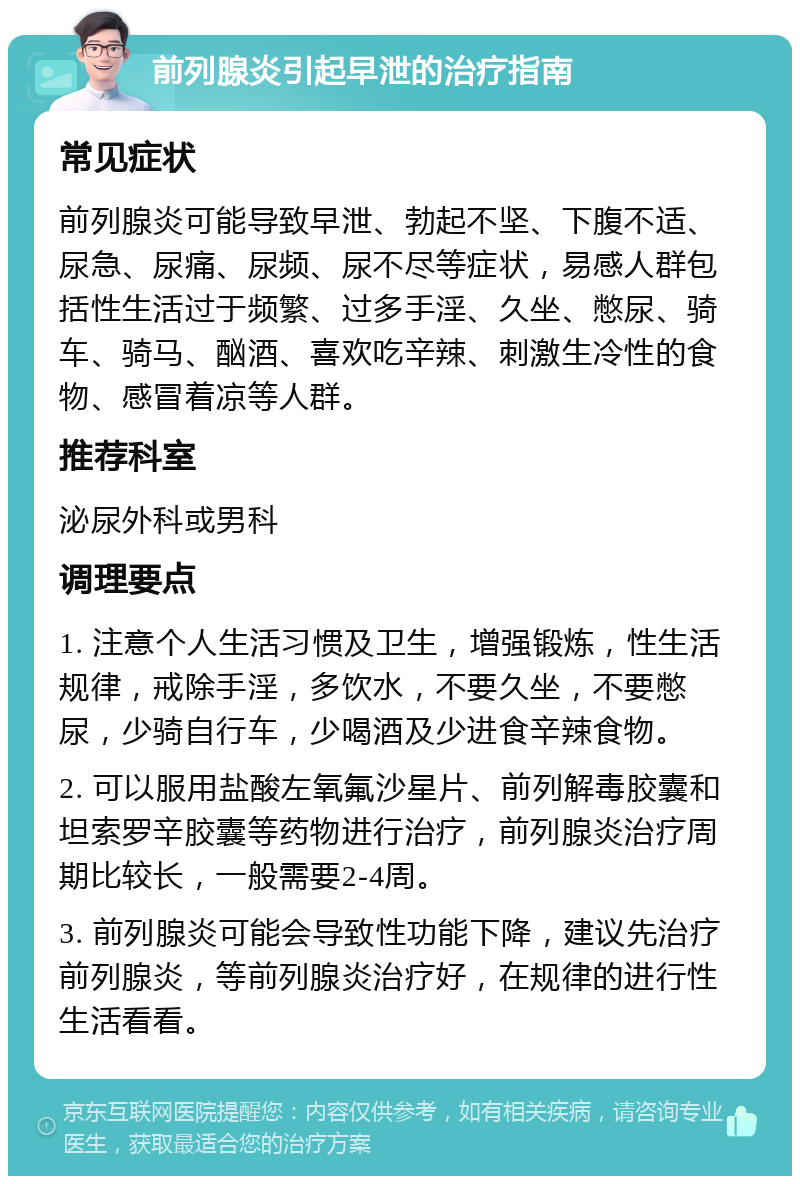 前列腺炎引起早泄的治疗指南 常见症状 前列腺炎可能导致早泄、勃起不坚、下腹不适、尿急、尿痛、尿频、尿不尽等症状，易感人群包括性生活过于频繁、过多手淫、久坐、憋尿、骑车、骑马、酗酒、喜欢吃辛辣、刺激生冷性的食物、感冒着凉等人群。 推荐科室 泌尿外科或男科 调理要点 1. 注意个人生活习惯及卫生，增强锻炼，性生活规律，戒除手淫，多饮水，不要久坐，不要憋尿，少骑自行车，少喝酒及少进食辛辣食物。 2. 可以服用盐酸左氧氟沙星片、前列解毒胶囊和坦索罗辛胶囊等药物进行治疗，前列腺炎治疗周期比较长，一般需要2-4周。 3. 前列腺炎可能会导致性功能下降，建议先治疗前列腺炎，等前列腺炎治疗好，在规律的进行性生活看看。