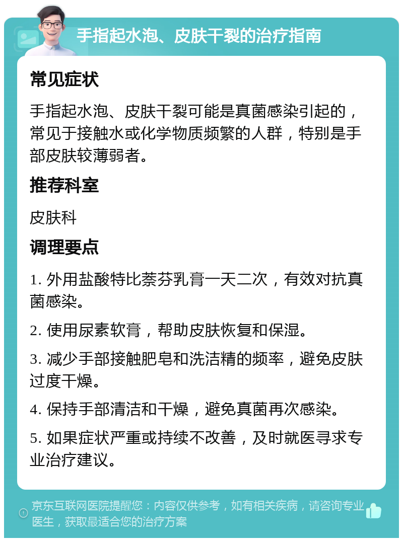 手指起水泡、皮肤干裂的治疗指南 常见症状 手指起水泡、皮肤干裂可能是真菌感染引起的，常见于接触水或化学物质频繁的人群，特别是手部皮肤较薄弱者。 推荐科室 皮肤科 调理要点 1. 外用盐酸特比萘芬乳膏一天二次，有效对抗真菌感染。 2. 使用尿素软膏，帮助皮肤恢复和保湿。 3. 减少手部接触肥皂和洗洁精的频率，避免皮肤过度干燥。 4. 保持手部清洁和干燥，避免真菌再次感染。 5. 如果症状严重或持续不改善，及时就医寻求专业治疗建议。