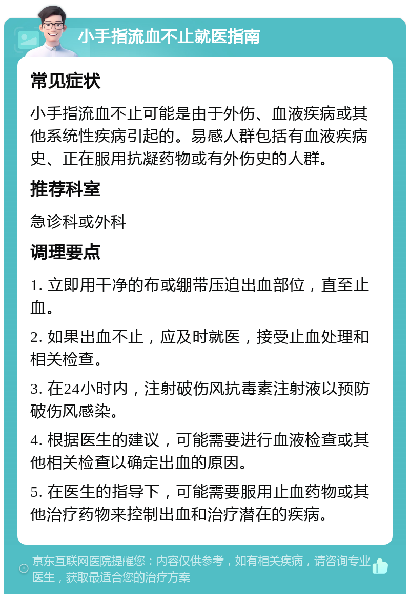 小手指流血不止就医指南 常见症状 小手指流血不止可能是由于外伤、血液疾病或其他系统性疾病引起的。易感人群包括有血液疾病史、正在服用抗凝药物或有外伤史的人群。 推荐科室 急诊科或外科 调理要点 1. 立即用干净的布或绷带压迫出血部位，直至止血。 2. 如果出血不止，应及时就医，接受止血处理和相关检查。 3. 在24小时内，注射破伤风抗毒素注射液以预防破伤风感染。 4. 根据医生的建议，可能需要进行血液检查或其他相关检查以确定出血的原因。 5. 在医生的指导下，可能需要服用止血药物或其他治疗药物来控制出血和治疗潜在的疾病。