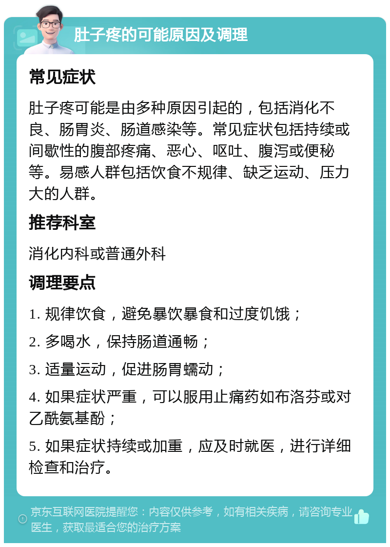 肚子疼的可能原因及调理 常见症状 肚子疼可能是由多种原因引起的，包括消化不良、肠胃炎、肠道感染等。常见症状包括持续或间歇性的腹部疼痛、恶心、呕吐、腹泻或便秘等。易感人群包括饮食不规律、缺乏运动、压力大的人群。 推荐科室 消化内科或普通外科 调理要点 1. 规律饮食，避免暴饮暴食和过度饥饿； 2. 多喝水，保持肠道通畅； 3. 适量运动，促进肠胃蠕动； 4. 如果症状严重，可以服用止痛药如布洛芬或对乙酰氨基酚； 5. 如果症状持续或加重，应及时就医，进行详细检查和治疗。