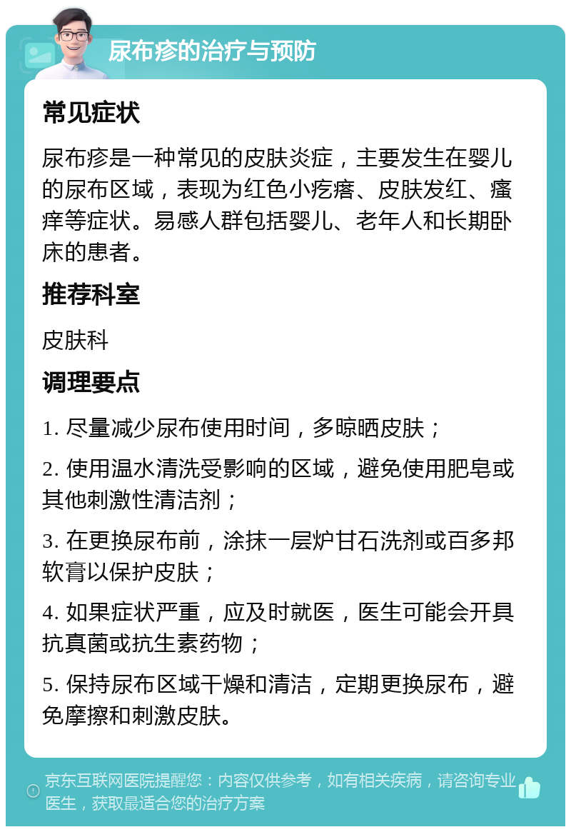 尿布疹的治疗与预防 常见症状 尿布疹是一种常见的皮肤炎症，主要发生在婴儿的尿布区域，表现为红色小疙瘩、皮肤发红、瘙痒等症状。易感人群包括婴儿、老年人和长期卧床的患者。 推荐科室 皮肤科 调理要点 1. 尽量减少尿布使用时间，多晾晒皮肤； 2. 使用温水清洗受影响的区域，避免使用肥皂或其他刺激性清洁剂； 3. 在更换尿布前，涂抹一层炉甘石洗剂或百多邦软膏以保护皮肤； 4. 如果症状严重，应及时就医，医生可能会开具抗真菌或抗生素药物； 5. 保持尿布区域干燥和清洁，定期更换尿布，避免摩擦和刺激皮肤。