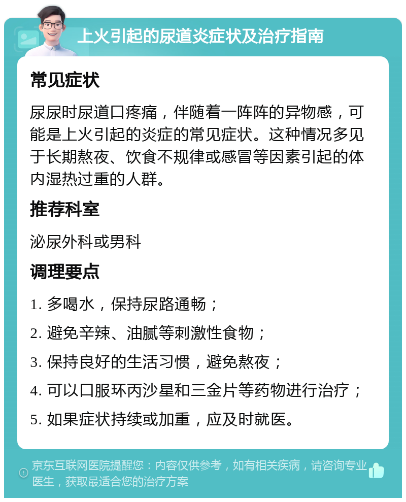 上火引起的尿道炎症状及治疗指南 常见症状 尿尿时尿道口疼痛，伴随着一阵阵的异物感，可能是上火引起的炎症的常见症状。这种情况多见于长期熬夜、饮食不规律或感冒等因素引起的体内湿热过重的人群。 推荐科室 泌尿外科或男科 调理要点 1. 多喝水，保持尿路通畅； 2. 避免辛辣、油腻等刺激性食物； 3. 保持良好的生活习惯，避免熬夜； 4. 可以口服环丙沙星和三金片等药物进行治疗； 5. 如果症状持续或加重，应及时就医。