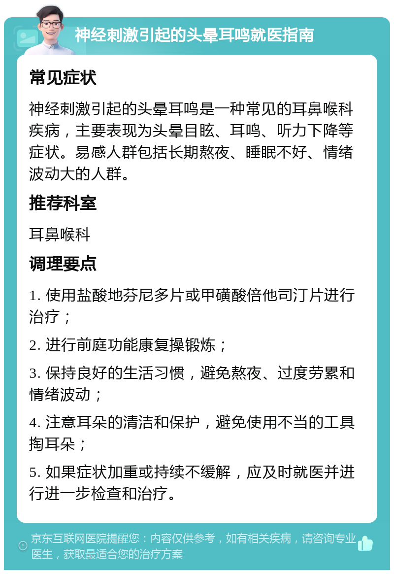 神经刺激引起的头晕耳鸣就医指南 常见症状 神经刺激引起的头晕耳鸣是一种常见的耳鼻喉科疾病，主要表现为头晕目眩、耳鸣、听力下降等症状。易感人群包括长期熬夜、睡眠不好、情绪波动大的人群。 推荐科室 耳鼻喉科 调理要点 1. 使用盐酸地芬尼多片或甲磺酸倍他司汀片进行治疗； 2. 进行前庭功能康复操锻炼； 3. 保持良好的生活习惯，避免熬夜、过度劳累和情绪波动； 4. 注意耳朵的清洁和保护，避免使用不当的工具掏耳朵； 5. 如果症状加重或持续不缓解，应及时就医并进行进一步检查和治疗。