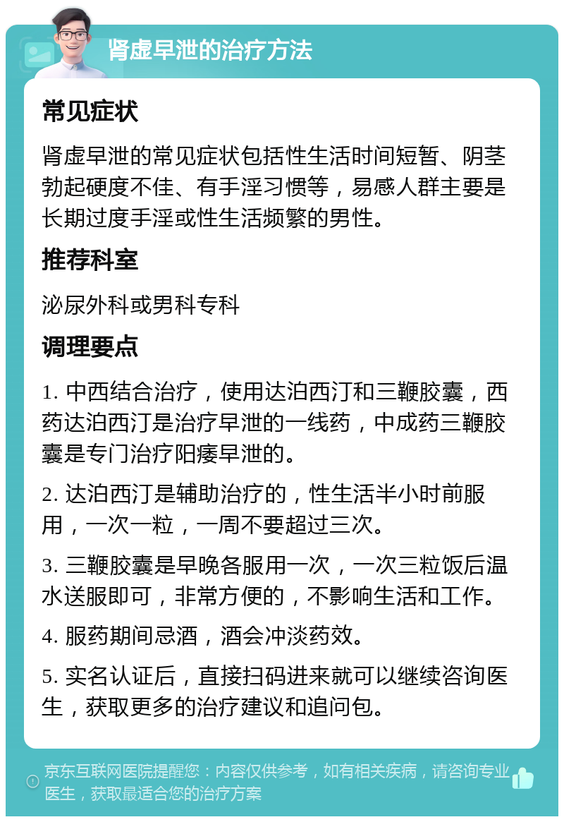 肾虚早泄的治疗方法 常见症状 肾虚早泄的常见症状包括性生活时间短暂、阴茎勃起硬度不佳、有手淫习惯等，易感人群主要是长期过度手淫或性生活频繁的男性。 推荐科室 泌尿外科或男科专科 调理要点 1. 中西结合治疗，使用达泊西汀和三鞭胶囊，西药达泊西汀是治疗早泄的一线药，中成药三鞭胶囊是专门治疗阳痿早泄的。 2. 达泊西汀是辅助治疗的，性生活半小时前服用，一次一粒，一周不要超过三次。 3. 三鞭胶囊是早晚各服用一次，一次三粒饭后温水送服即可，非常方便的，不影响生活和工作。 4. 服药期间忌酒，酒会冲淡药效。 5. 实名认证后，直接扫码进来就可以继续咨询医生，获取更多的治疗建议和追问包。