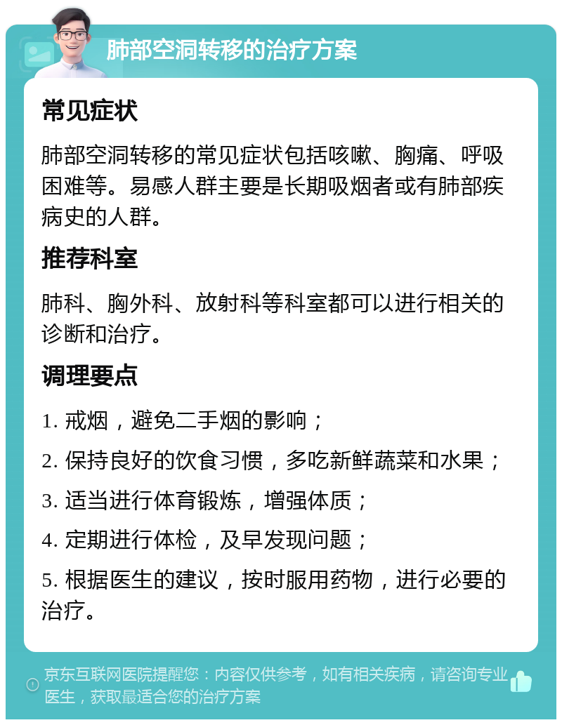 肺部空洞转移的治疗方案 常见症状 肺部空洞转移的常见症状包括咳嗽、胸痛、呼吸困难等。易感人群主要是长期吸烟者或有肺部疾病史的人群。 推荐科室 肺科、胸外科、放射科等科室都可以进行相关的诊断和治疗。 调理要点 1. 戒烟，避免二手烟的影响； 2. 保持良好的饮食习惯，多吃新鲜蔬菜和水果； 3. 适当进行体育锻炼，增强体质； 4. 定期进行体检，及早发现问题； 5. 根据医生的建议，按时服用药物，进行必要的治疗。